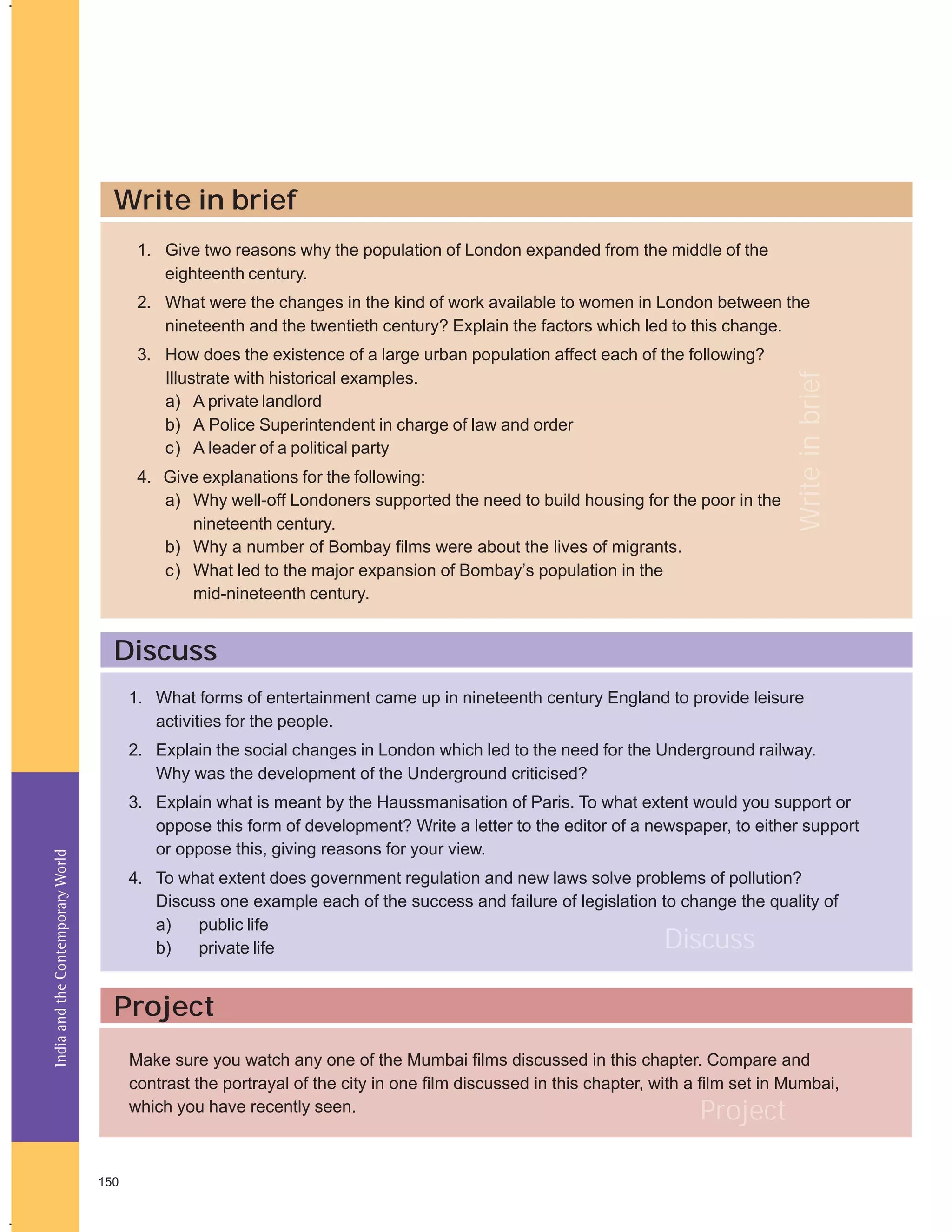 Write in brief
1. Give two reasons why the population of London expanded from the middle of the
eighteenth century.

3. How does the existence of a large urban population affect each of the following?
Illustrate with historical examples.
a) A private landlord
b) A Police Superintendent in charge of law and order
c) A leader of a political party
4. Give explanations for the following:
a) Why well-off Londoners supported the need to build housing for the poor in the
nineteenth century.
b) Why a number of Bombay films were about the lives of migrants.
c) What led to the major expansion of Bombay’s population in the
mid-nineteenth century.

Write in brief

2. What were the changes in the kind of work available to women in London between the
nineteenth and the twentieth century? Explain the factors which led to this change.

Discuss
1. What forms of entertainment came up in nineteenth century England to provide leisure
activities for the people.

India and the Contemporary World

2. Explain the social changes in London which led to the need for the Underground railway.
Why was the development of the Underground criticised?
3. Explain what is meant by the Haussmanisation of Paris. To what extent would you support or
oppose this form of development? Write a letter to the editor of a newspaper, to either support
or oppose this, giving reasons for your view.
4. To what extent does government regulation and new laws solve problems of pollution?
Discuss one example each of the success and failure of legislation to change the quality of
a)
public life
b)
private life

Discuss

Project
Make sure you watch any one of the Mumbai films discussed in this chapter. Compare and
contrast the portrayal of the city in one film discussed in this chapter, with a film set in Mumbai,
which you have recently seen.

Project

150

 