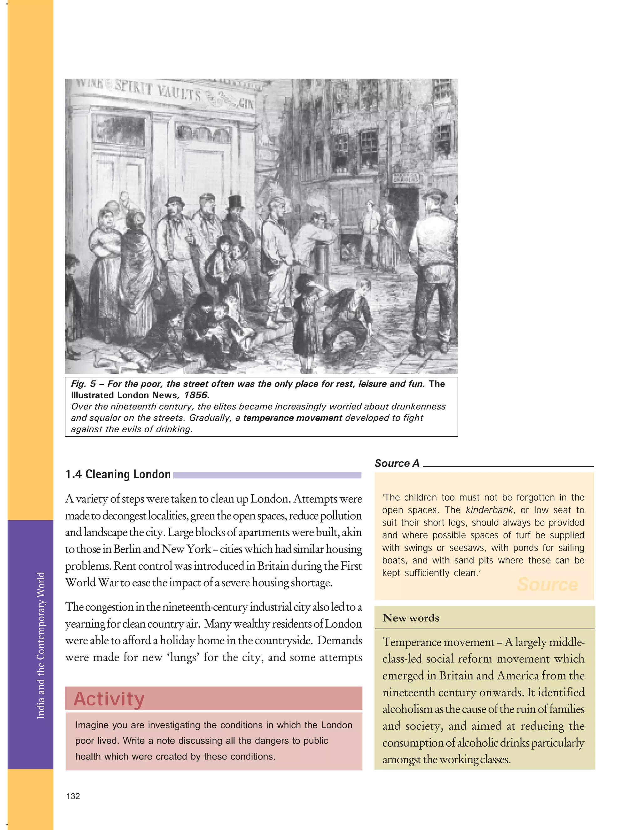 Fig. 5 – For the poor, the street often was the only place for rest, leisure and fun. The
Illustrated London News, 1856.
Over the nineteenth century, the elites became increasingly worried about drunkenness
and squalor on the streets. Gradually, a temperance movement developed to fight
against the evils of drinking.

Source A

India and the Contemporary World

1.4 Cleaning London
A variety of steps were taken to clean up London. Attempts were
made to decongest localities, green the open spaces, reduce pollution
and landscape the city. Large blocks of apartments were built, akin
to those in Berlin and New York – cities which had similar housing
problems. Rent control was introduced in Britain during the First
World War to ease the impact of a severe housing shortage.
The congestion in the nineteenth-century industrial city also led to a
yearning for clean country air. Many wealthy residents of London
were able to afford a holiday home in the countryside. Demands
were made for new ‘lungs’ for the city, and some attempts

Activity
Imagine you are investigating the conditions in which the London
poor lived. Write a note discussing all the dangers to public
health which were created by these conditions.

132

‘The children too must not be forgotten in the
open spaces. The kinderbank, or low seat to
suit their short legs, should always be provided
and where possible spaces of turf be supplied
with swings or seesaws, with ponds for sailing
boats, and with sand pits where these can be
kept sufficiently clean.’

Source

New words
Temperance movement – A largely middleclass-led social reform movement which
emerged in Britain and America from the
nineteenth century onwards. It identified
alcoholism as the cause of the ruin of families
and society, and aimed at reducing the
consumption of alcoholic drinks particularly
amongst the working classes.

 