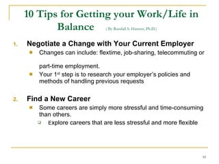10 Tips for Getting your Work/Life in Balance   ( By Randall S. Hansen, Ph.D.)   Negotiate a Change with Your Current Employer Changes can include: flextime, job-sharing, telecommuting or  part-time employment. Your 1 st  step is to research your employer’s policies and methods of handling previous requests Find a New Career Some careers are simply more stressful and time-consuming than others. E xplore careers that are less stressful and more flexible   