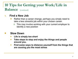 10 Tips for Getting your Work/Life in Balance  (continued)   Find a New Job  Rather than a career change, perhaps you simply need to take a less stressful job within your chosen career. This may involve working with your current employer to identify a new position  Slow Down   Life is simply too short Take steps to stop and enjoy the things and people around you. Find some ways to distance yourself from the things that are causing you the most stress  