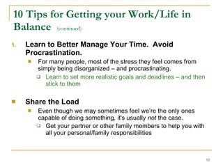 10 Tips for Getting your Work/Life in Balance  (continued) Learn to Better Manage Your Time.  Avoid Procrastination.  For many people, most of the stress they feel comes from simply being disorganized – and procrastinating.   Learn to set more realistic goals and deadlines – and then stick to them   Share the Load   Even though we may sometimes feel we’re the only ones capable of doing something, it's usually  not  the case.  Get your partner or other family members to help you with all your personal/family responsibilities   