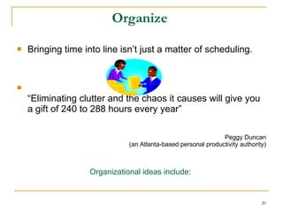 Organize  Bringing time into line isn’t just a matter of scheduling. “ Eliminating clutter and the chaos it causes will give you a gift of 240 to 288 hours every year” Peggy Duncan (an Atlanta-based personal productivity authority) Organizational ideas include :   