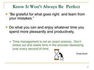 Know It Won’t Always Be  Perfect   “ Be grateful for what goes right  and learn from your mistakes.” Do what you can and enjoy whatever time you spend more pleasantly and productively . Time management is not an exact science.  Don’t stress out and waste time in the process obsessing over every second of time.   Krista Kurth   