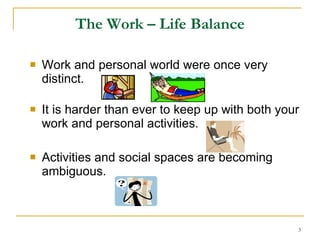 The Work – Life Balance Work and personal world were once very distinct. It is harder than ever to keep up with both your work and personal activities. Activities and social spaces are becoming ambiguous.  