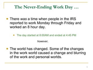 The Never-Ending Work Day … There  was  a time when people in the IRS reported to work Monday through Friday and worked an 8 hour day. The day started at 8:00AM and ended at 4:45 PM   however , The world has changed. Some of the changes in the work world caused a change and blurring of the work and personal worlds. 