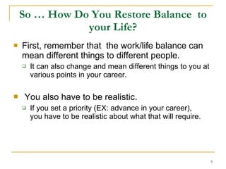 So … How Do You Restore Balance  to your Life? First, remember that  the work/life balance can mean different things to different people. It can also change and mean different things to you at various points in your career. You also have to be realistic . If you set a priority (EX: advance in your career),  you have to be realistic about what that will require.  