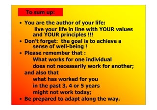 To sum up:

• You are the author of your life:
      live your life in line with YOUR values
     and YOUR principles !!!
• Don’t forget: the goal is to achieve a
     sense of well-being !
• Please remember that :
     What works for one individual
     does not necessarily work for another;
  and also that
     what has worked for you
     in the past 3, 4 or 5 years
     might not work today;
• Be prepared to adapt along the way.
 