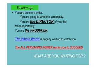 To sum up:
• You are the story-writer.
      You are going to write the screenplay.
      You are the DIRECTOR of your life.
  More importantly,
  You are the PRODUCER.

  The Whole World is eagerly waiting to watch you.

  The ALL PERVADING POWER wants you to SUCCEED.

                  WHAT ARE YOU WAITING FOR ?
 