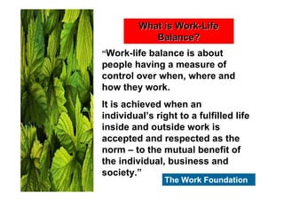 What is Work-Life
            Balance?
“Work-life balance is about
people having a measure of
control over when, where and
how they work.
It is achieved when an
individual’s right to a fulfilled life
inside and outside work is
accepted and respected as the
norm – to the mutual benefit of
the individual, business and
society.”
                The Work Foundation
 