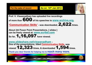 For the sake of record        As on 10th Jan 2012


Prof. V. Viswanadham has uploaded live recordings
of more than   600 of his speeches to www.archive.org.
‘Communication Skills’ - was downloaded,           2,622 times.
About 200 Power Point Presentations, [ slides ]
can be freely viewed at: www.scribd.com
So far,   1,16,097 have viewed.
www.slideshare.net/viswanadham -
One of the presentations, titled Communication Skills, was
viewed    12,323 times, & downloaded 1,594 times.
Thank you dear friends for helping me to reach   many more.

  17-Feb-12
  17 February 2012         Viswam-2009                        113
 