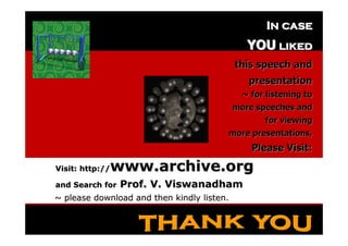In case
                                                  YOU liked
                                               this speech and
                                                  presentation
                                                 ~ for listening to
                                               more speeches and
                                                      for viewing
                                           more presentations,
                                                   Please Visit:

   Visit: http://  www.archive.org
   and Search for   Prof. V. Viswanadham
   ~ please download and then kindly listen.

17 February 2012                                             114
 
