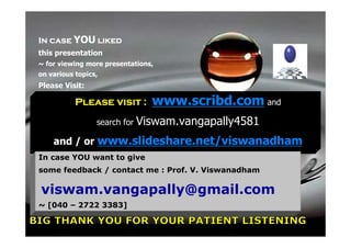 In case YOU liked
this presentation
~ for viewing more presentations,
on various topics,
Please Visit:

           Please visit :       www.scribd.com and
                 search for   Viswam.vangapally4581
    and / or www.slideshare.net/viswanadham
In case YOU want to give
some feedback / contact me : Prof. V. Viswanadham

viswam.vangapally@gmail.com
~ [040 – 2722 3383]

 17 February 2012                                     115
 