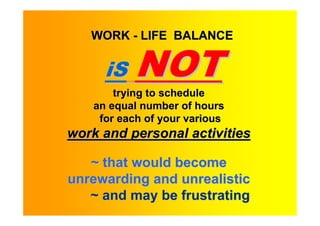 WORK - LIFE BALANCE


      iS   NOT
        trying to schedule
    an equal number of hours
     for each of your various
work and personal activities

   ~ that would become
unrewarding and unrealistic
   ~ and may be frustrating
 
