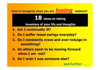 How to recognize when you are   losing     balance?

               18 ideas on taking
         inventory of your life and thoughts
1. Am I continually ill?
2. Do I suffer mood swings everyday?
3. Do I constantly crave and over-indulge in
    something?
4. Do others seem to be moving forward
   when I am not?
5. Do I wish I was someone else?
                                   and further . . . .
    .
 