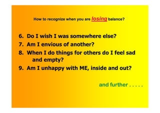 How to recognize when you are losing balance?



6. Do I wish I was somewhere else?
7. Am I envious of another?
8. When I do things for others do I feel sad
    and empty?
9. Am I unhappy with ME, inside and out?


                                     and further . . . . .
 