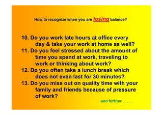 How to recognize when you are losing balance?



10. Do you work late hours at office every
     day & take your work at home as well?
11. Do you feel stressed about the amount of
     time you spend at work, traveling to
     work or thinking about work?
12. Do you often take a lunch break which
     does not even last for 30 minutes?
13. Do you miss out on quality time with your
     family and friends because of pressure
     of work?
                                    and further . . . . .
 