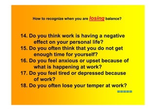 How to recognize when you are losing balance?



14. Do you think work is having a negative
     effect on your personal life?
15. Do you often think that you do not get
     enough time for yourself?
16. Do you feel anxious or upset because of
     what is happening at work?
17. Do you feel tired or depressed because
     of work?
18. Do you often lose your temper at work?
                                        =====
 