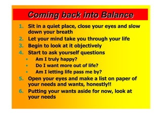 Coming back into Balance
1. Sit in a quiet place, close your eyes and slow
   down your breath
2. Let your mind take you through your life
3. Begin to look at it objectively
4. Start to ask yourself questions
  •   Am I truly happy?
  •   Do I want more out of life?
  •   Am I letting life pass me by?
5. Open your eyes and make a list on paper of
   your needs and wants, honestly!!
6. Putting your wants aside for now, look at
   your needs
 