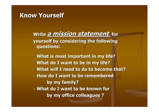 Know Yourself


   Write a mission statement for
   yourself by considering the following
    questions:

    What is most important in my life?
    What do I want to be in my life?
    What will I need to do to become that?
    How do I want to be remembered
       by my family?
    What do I want to be known for
       by my office colleagues ?
 