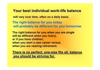 Your best individual work-life balance
will vary over time, often on a daily basis.
The right balance for you today
will probably be different for you tomorrow.
The right balance for you when you are single
will be different when you marry,
or if you have children;
when you start a new career versus
when you are nearing retirement.

There is no perfect, one-size fits all, balance
you should be striving for.
 