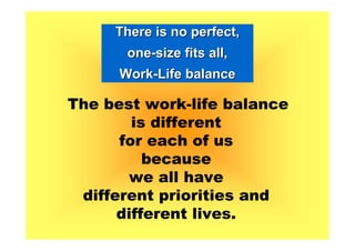 There is no perfect,
       one-size fits all,
      Work-Life balance

The best work-life balance
        is different
      for each of us
          because
       we all have
 different priorities and
      different lives.
 