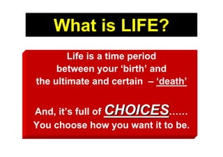 What is LIFE?
        Life is a time period
     between your ‘birth’ and
the ultimate and certain – ‘death’


And, it’s full of CHOICES……
You choose how you want it to be.
 