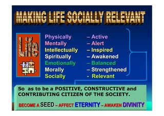 Physically       – Active
          Mentally         – Alert
          Intellectually   – Inspired
          Spiritually      – Awakened
          Emotionally      – Balanced
          Morally          – Strengthened
          Socially         - Relevant

So as to be a POSITIVE, CONSTRUCTIVE and
CONTRIBUTING CITIZEN OF THE SOCIETY.

BECOME A SEED – AFFECT ETERNITY – AWAKEN DIVINITY
 