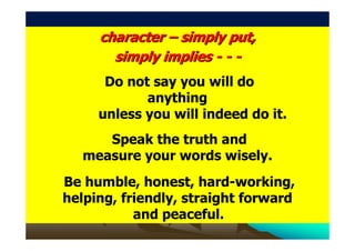character – simply put,
       simply implies - - -
      Do not say you will do
            anything
     unless you will indeed do it.
      Speak the truth and
   measure your words wisely.
Be humble, honest, hard-working,
helping, friendly, straight forward
           and peaceful.
 