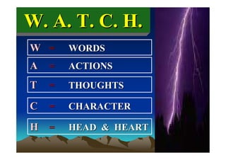 W. A. T. C. H.
W =     WORDS
A   =   ACTIONS

T   =   THOUGHTS

C   =   CHARACTER

H =     HEAD & HEART
 