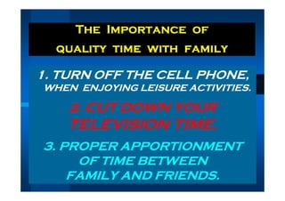 The Importance of
  quality time with family

1. TURN OFF THE CELL PHONE,
WHEN ENJOYING LEISURE ACTIVITIES.

    2. CUT DOWN YOUR
   TELEVISION TIME.
3. PROPER APPORTIONMENT
     OF TIME BETWEEN
    FAMILY AND FRIENDS.
 