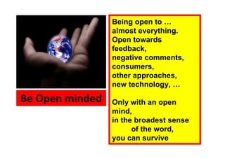 Being open to …
                 almost everything.
                 Open towards
                 feedback,
                 negative comments,
                 consumers,
                 other approaches,
                 new technology, …

Be Open minded   Only with an open
                 mind,
                 in the broadest sense
                       of the word,
                 you can survive
 