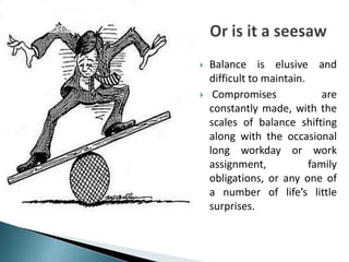    Balance is elusive and
    difficult to maintain.
    Compromises             are
    constantly made, with the
    scales of balance shifting
    along with the occasional
    long workday or work
    assignment,            family
    obligations, or any one of
    a number of life’s little
    surprises.
 