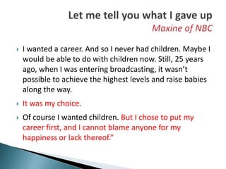    I wanted a career. And so I never had children. Maybe I
    would be able to do with children now. Still, 25 years
    ago, when I was entering broadcasting, it wasn’t
    possible to achieve the highest levels and raise babies
    along the way.
   It was my choice.
   Of course I wanted children. But I chose to put my
    career first, and I cannot blame anyone for my
    happiness or lack thereof.”
 