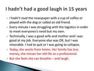    I hadn’t read the newspaper with a cup of coffee or
    played with the dog or called an old friend.
   Every minute I was struggling with the logistics in order
    to meet everyones’s need but my own.
   Technically, I was a good wife and mother and I was
    good at my job. Everyone else was OK, but I was
    miserable. I had to quit or I was going to collapse.
   Today, she works from home. Her family has less
    money, she misses her old life as a professional.
   But she feels she can breathe – and laugh.
 