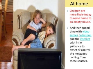 At home
   Children are
    more likely today
    to come home to
    an empty house.
   And then spend
    time with video
    games, television
    and the internet
    with little
    guidance to
    offset or control
    the messages
    coming from
    these sources.
 