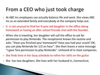    At ABC Inc employees can actually balance life and work. She views ABC
    Inc as an extended family and everybody at the company helps out.
   It is not unusual to find her 9-year old daughter in the office doing
    homework or having an after school fireside chat with the founder.
   When she is traveling, her daughter will call the office to ask for
    permission to play Nintendo. The receptionist knows the routine and
    asks: "Have you finished your homework? Have you had your snack? OK,
    you can play Nintendo for 1/2 an hour". She then leaves a voice message
    "I gave Tara permission to play Nintendo". Unheard of in most companies.
   She finds time in her busy schedule to refine her skills on the guitar.
   She has two daughters. She lives with her husband in, Connecticut.
 
