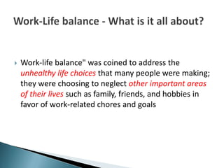    Work-life balance" was coined to address the
    unhealthy life choices that many people were making;
    they were choosing to neglect other important areas
    of their lives such as family, friends, and hobbies in
    favor of work-related chores and goals
 