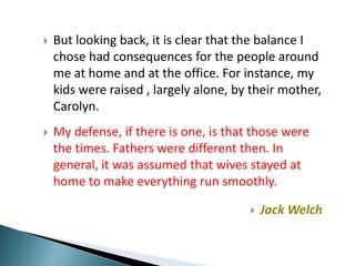    But looking back, it is clear that the balance I
    chose had consequences for the people around
    me at home and at the office. For instance, my
    kids were raised , largely alone, by their mother,
    Carolyn.
   My defense, if there is one, is that those were
    the times. Fathers were different then. In
    general, it was assumed that wives stayed at
    home to make everything run smoothly.

                                           Jack Welch
 