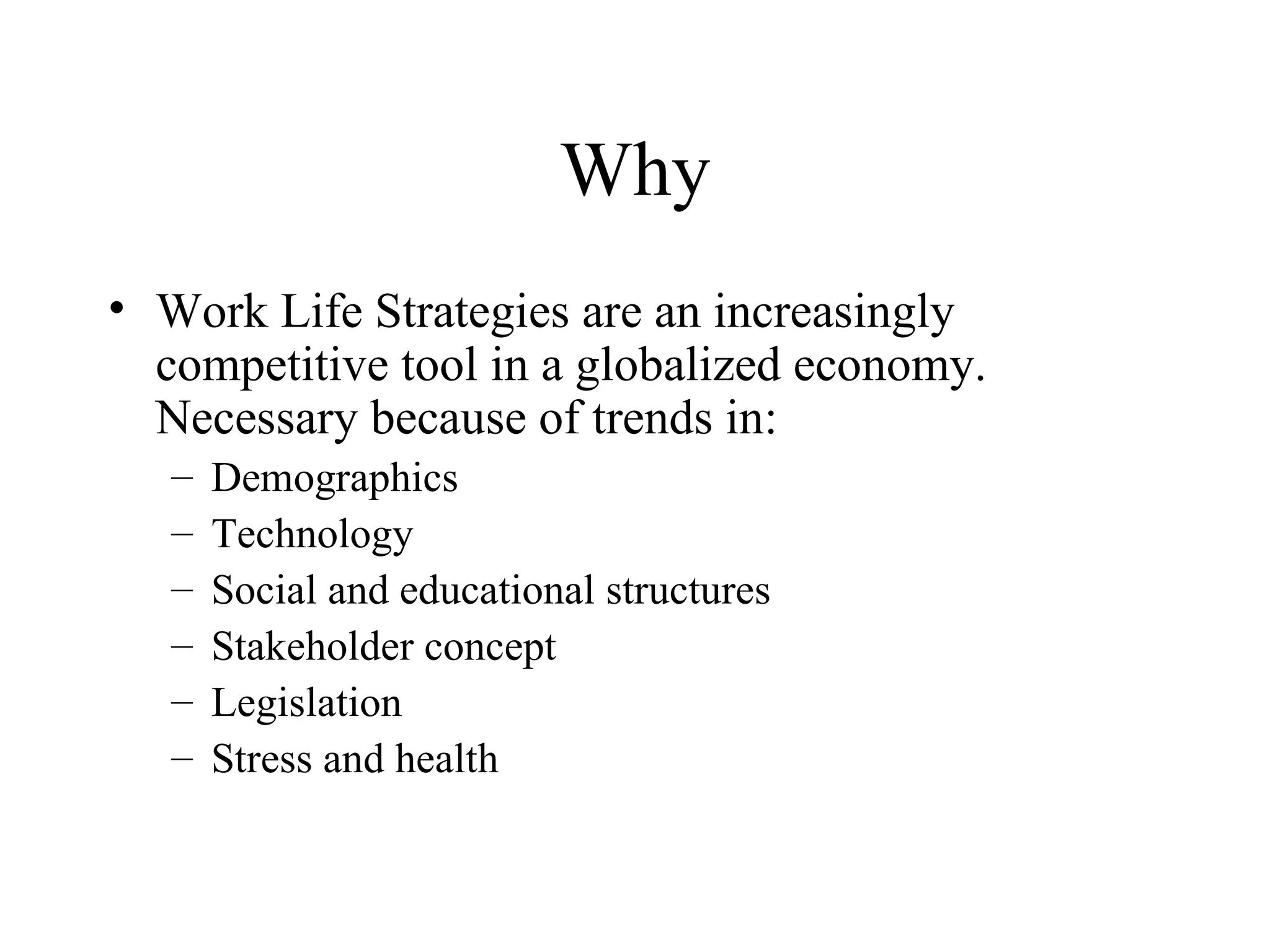 Why Work Life Strategies are an increasingly competitive tool in a globalized economy. Necessary because of trends in: Demographics Technology Social and educational structures Stakeholder concept Legislation Stress and health 