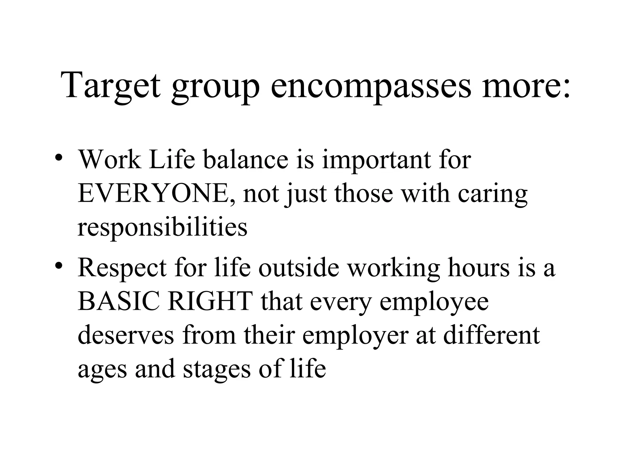 Target group encompasses more: Work Life balance is important for EVERYONE, not just those with caring responsibilities Respect for life outside working hours is a BASIC RIGHT that every employee deserves from their employer at different ages and stages of life 