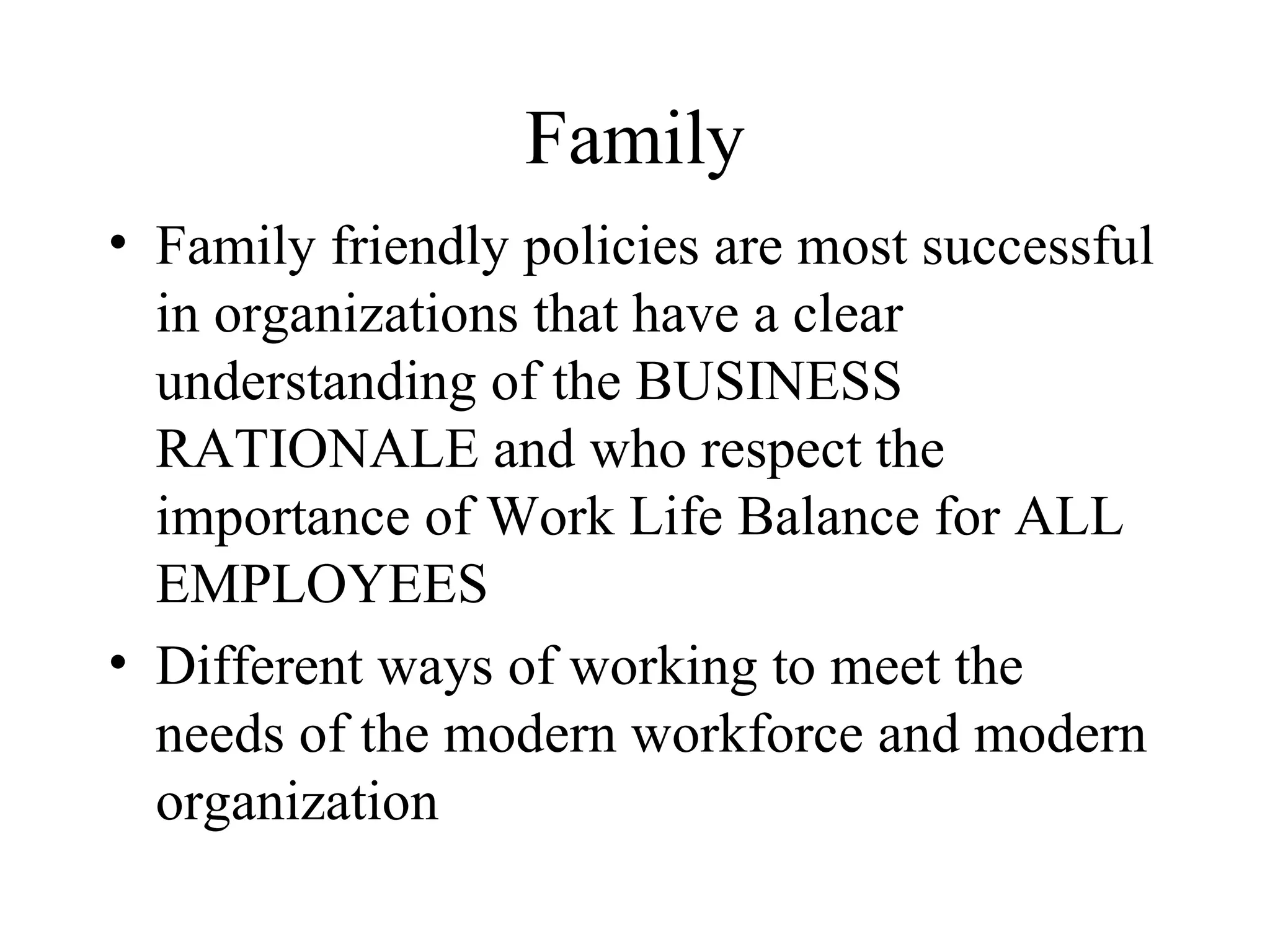 Family Family friendly policies are most successful in organizations that have a clear understanding of the BUSINESS RATIONALE and who respect the importance of Work Life Balance for ALL EMPLOYEES Different ways of working to meet the needs of the modern workforce and modern organization 