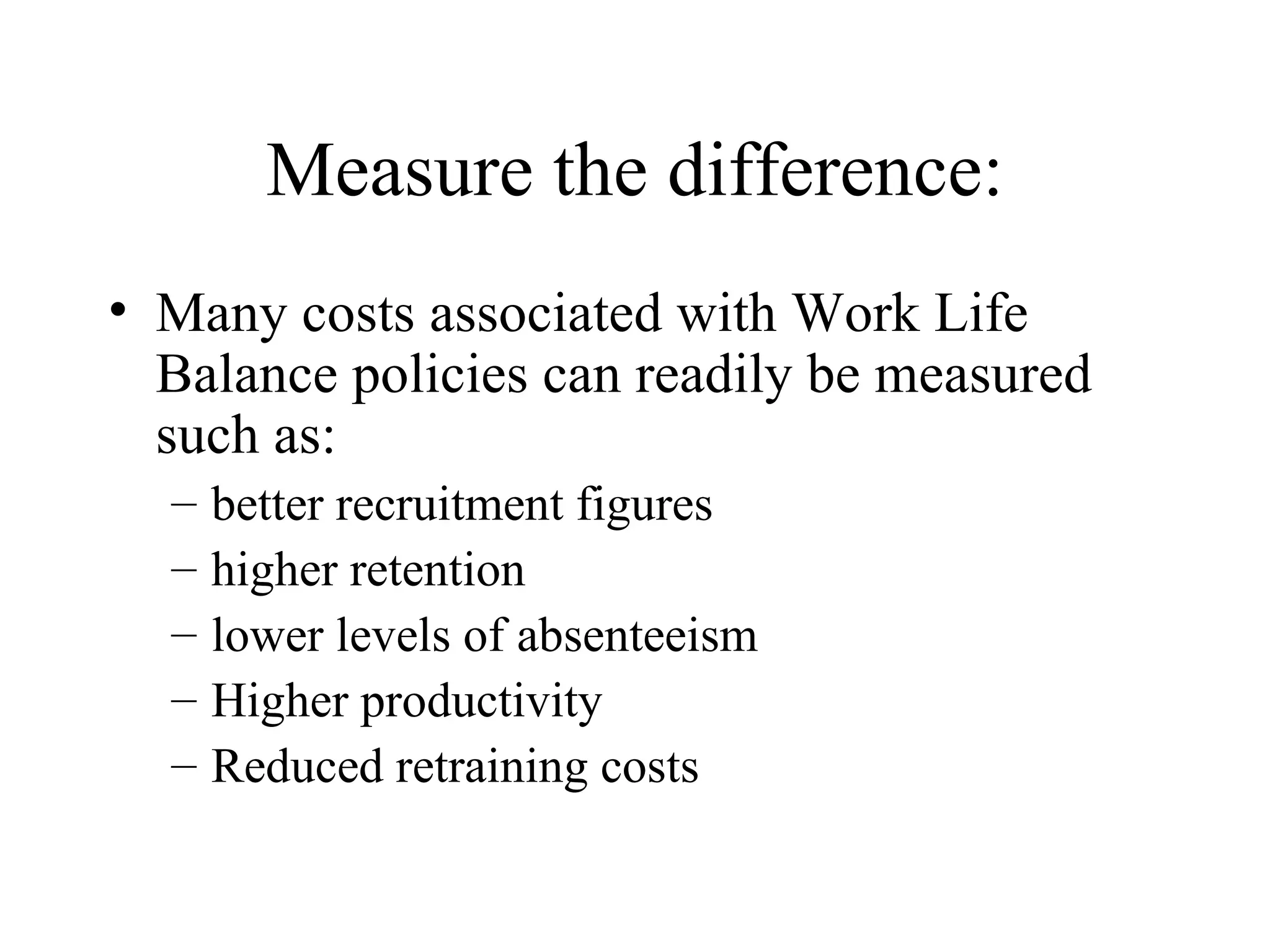 Measure the difference: Many costs associated with Work Life Balance policies can readily be measured such as:  better recruitment figures  higher retention  lower levels of absenteeism Higher productivity Reduced retraining costs 