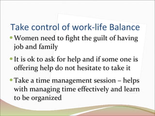 Take control of work-life Balance Women need to fight the guilt of having job and family It is ok to ask for help and if some one is offering help do not hesitate to take it Take a time management session – helps with managing time effectively and learn to be organized 