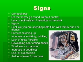 Signs
   Unhappiness
   On the ‘merry go round’ without control
   Lack of enthusiasm / devotion to the work
   Worry
   Feel like you are spending little time with family and / or
    friends
   Forever catching up
   Increase in smoking, drinking
   Lack of rests / breaks
   Developing poor eating habits
   Tiredness / exhaustion
   Increase in deadlines
   Lack of supervision
   Arduous travel / commute
 