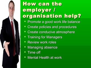 How can the
employer /
organisation help?
   Promote a good work life balance
   Create policies and procedures
   Create conducive atmosphere
   Training for Managers
   Review work roles
   Managing absence
   Time off
   Mental Health at work
 