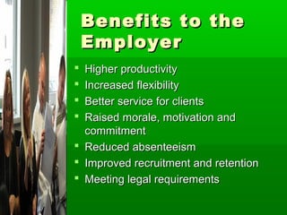 Benefits to the
    Employer
 Higher productivity
 Increased flexibility
 Better service for clients
 Raised morale, motivation and
  commitment
 Reduced absenteeism
 Improved recruitment and retention
 Meeting legal requirements
 