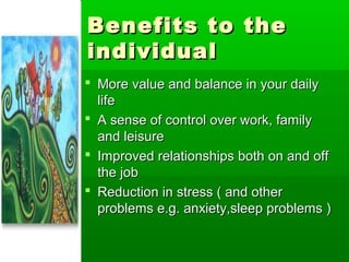 Benefits to the
individual
 More value and balance in your daily
  life
 A sense of control over work, family
  and leisure
 Improved relationships both on and off
  the job
 Reduction in stress ( and other
  problems e.g. anxiety,sleep problems )
 