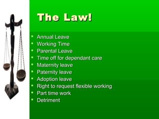 The Law!
   Annual Leave
   Working Time
   Parental Leave
   Time off for dependant care
   Maternity leave
   Paternity leave
   Adoption leave
   Right to request flexible working
   Part time work
   Detriment
 