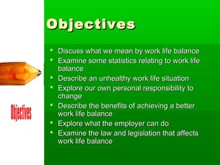 Objectives
 Discuss what we mean by work life balance
 Examine some statistics relating to work life
  balance
 Describe an unhealthy work life situation
 Explore our own personal responsibility to
  change
 Describe the benefits of achieving a better
  work life balance
 Explore what the employer can do
 Examine the law and legislation that affects
  work life balance
 