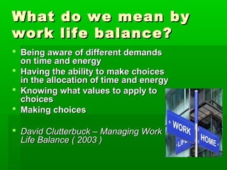 What       do we mean by
work       life balance?
 Being aware of different demands
  on time and energy
 Having the ability to make choices
  in the allocation of time and energy
 Knowing what values to apply to
  choices
 Making choices

 David Clutterbuck – Managing Work
  Life Balance ( 2003 )
 